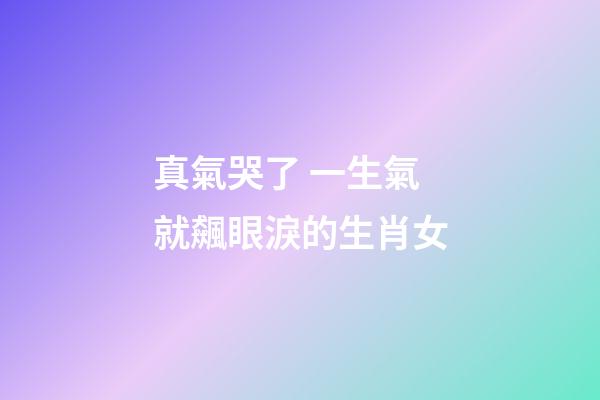 真氣哭了 一生氣就飆眼淚的生肖女